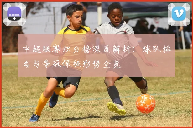中超联赛积分榜深度解析:球队排名与争冠保级形势全览