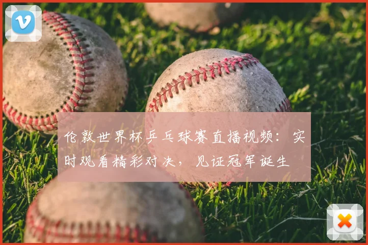 伦敦世界杯乒乓球赛直播视频：实时观看精彩对决，见证冠军诞生
