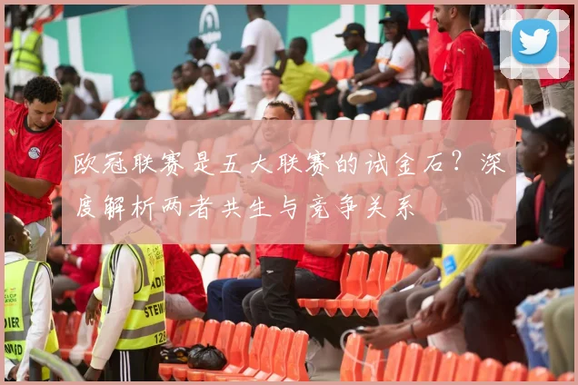 欧冠联赛是五大联赛的试金石？深度解析两者共生与竞争关系