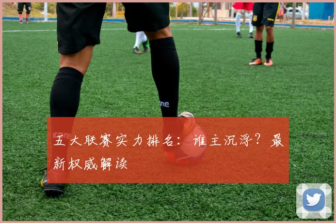 五大联赛实力排名:谁主沉浮?最新权威解读