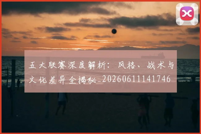五大联赛深度解析：风格、战术与文化差异全揭秘_20260611141746
