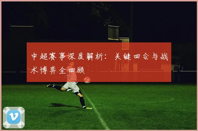 中超赛事深度解析：关键回合与战术博弈全回顾