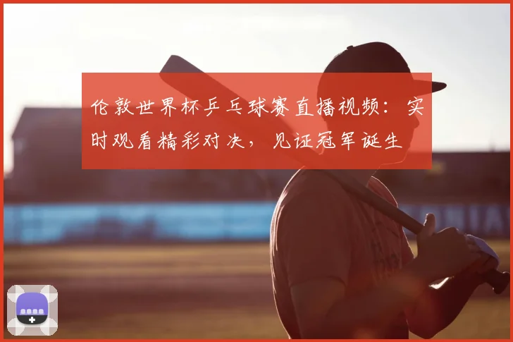 伦敦世界杯乒乓球赛直播视频：实时观看精彩对决，见证冠军诞生