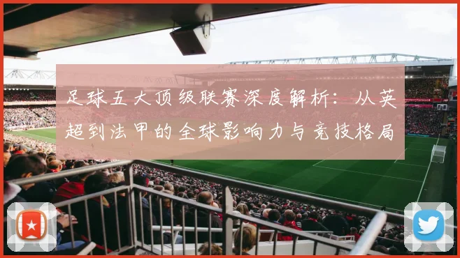 足球五大顶级联赛深度解析:从英超到法甲的全球影响力与竞技格局