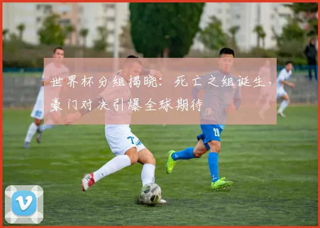 世界杯分组揭晓：死亡之组诞生，豪门对决引爆全球期待