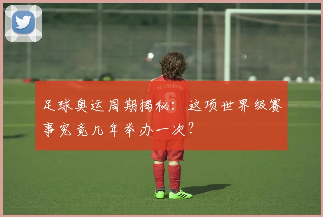 足球奥运周期揭秘：这项世界级赛事究竟几年举办一次？