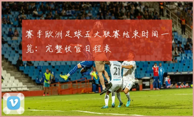 赛季欧洲足球五大联赛结束时间一览：完整收官日程表